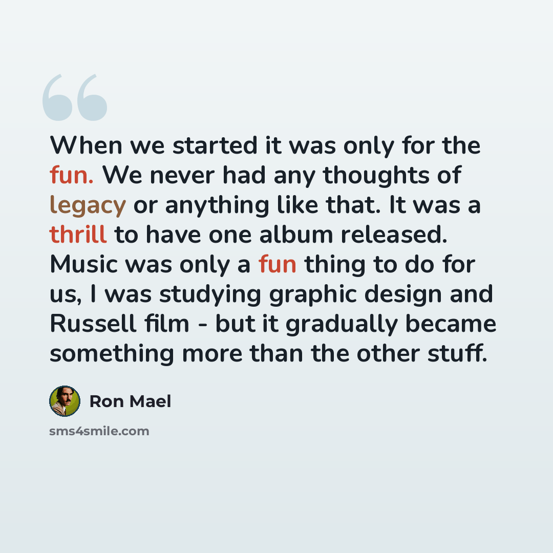 “When we started it was only for the fun. We never had any thoughts of legacy or anything like that. It was a thrill to have one album released. Music was only a fun thing to do for us, I was studying graphic design and Russell film - but it gradually became something more than the other stuff.” quote by Ron Mael