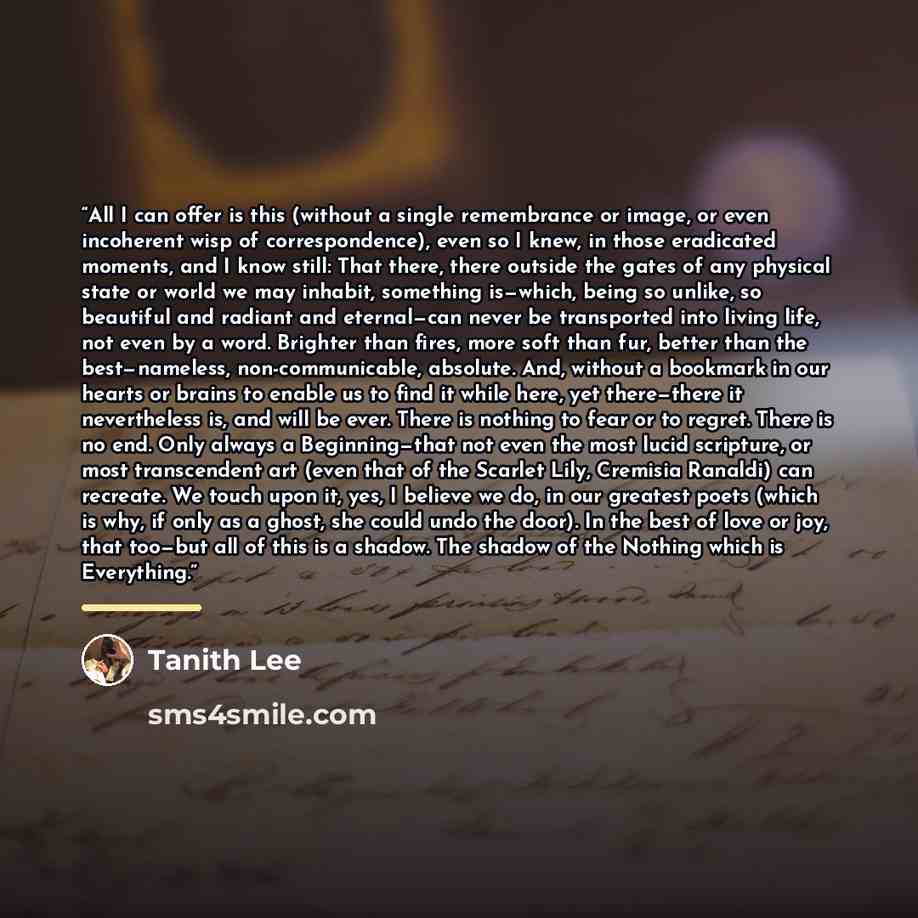 “All I can offer is this (without a single remembrance or image, or even incoherent wisp of correspondence), even so I knew, in those eradicated moments, and I know still: That there, there outside the gates of any physical state or world we may inhabit, something is—which, being so unlike, so…” quote by Tanith Lee