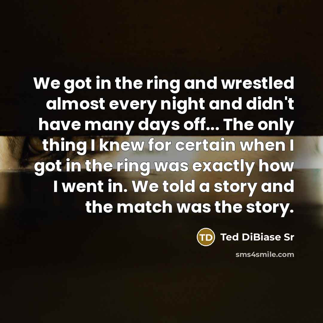 “We got in the ring and wrestled almost every night and didn't have many days off... The only thing I knew for certain when I got in the ring was exactly how I went in. We told a story and the match was the story.” quote by Ted DiBiase Sr