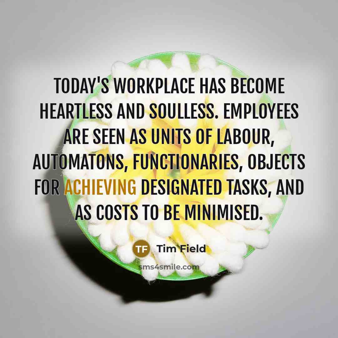 “Today's workplace has become heartless and soulless. Employees are seen as units of labour, automatons, functionaries, objects for achieving designated tasks, and as costs to be minimised.” quote by Tim Field