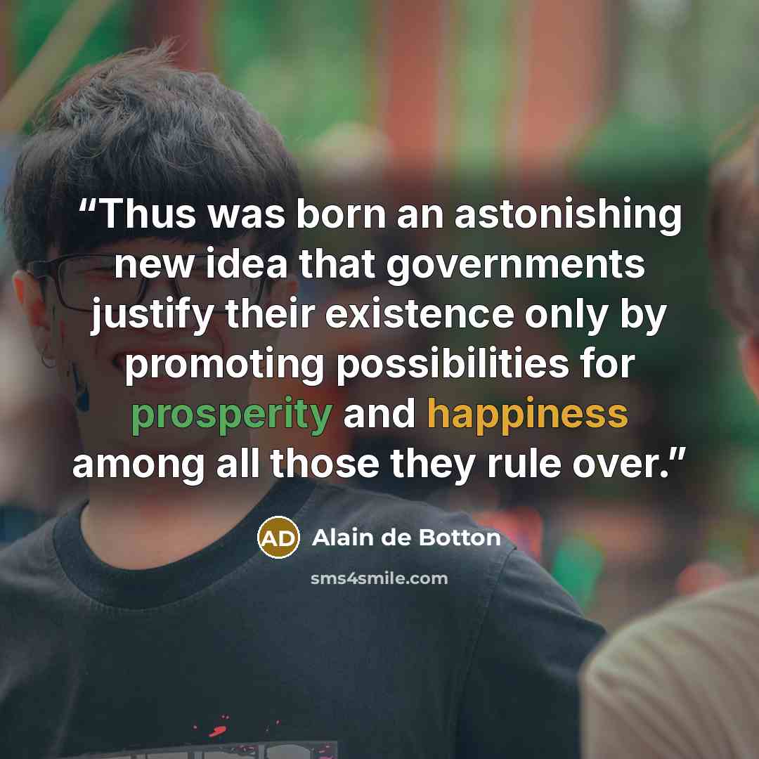 “Thus was born an astonishing new idea that governments justify their existence only by promoting possibilities for prosperity and happiness among all those they rule over.” quote by Alain de Botton