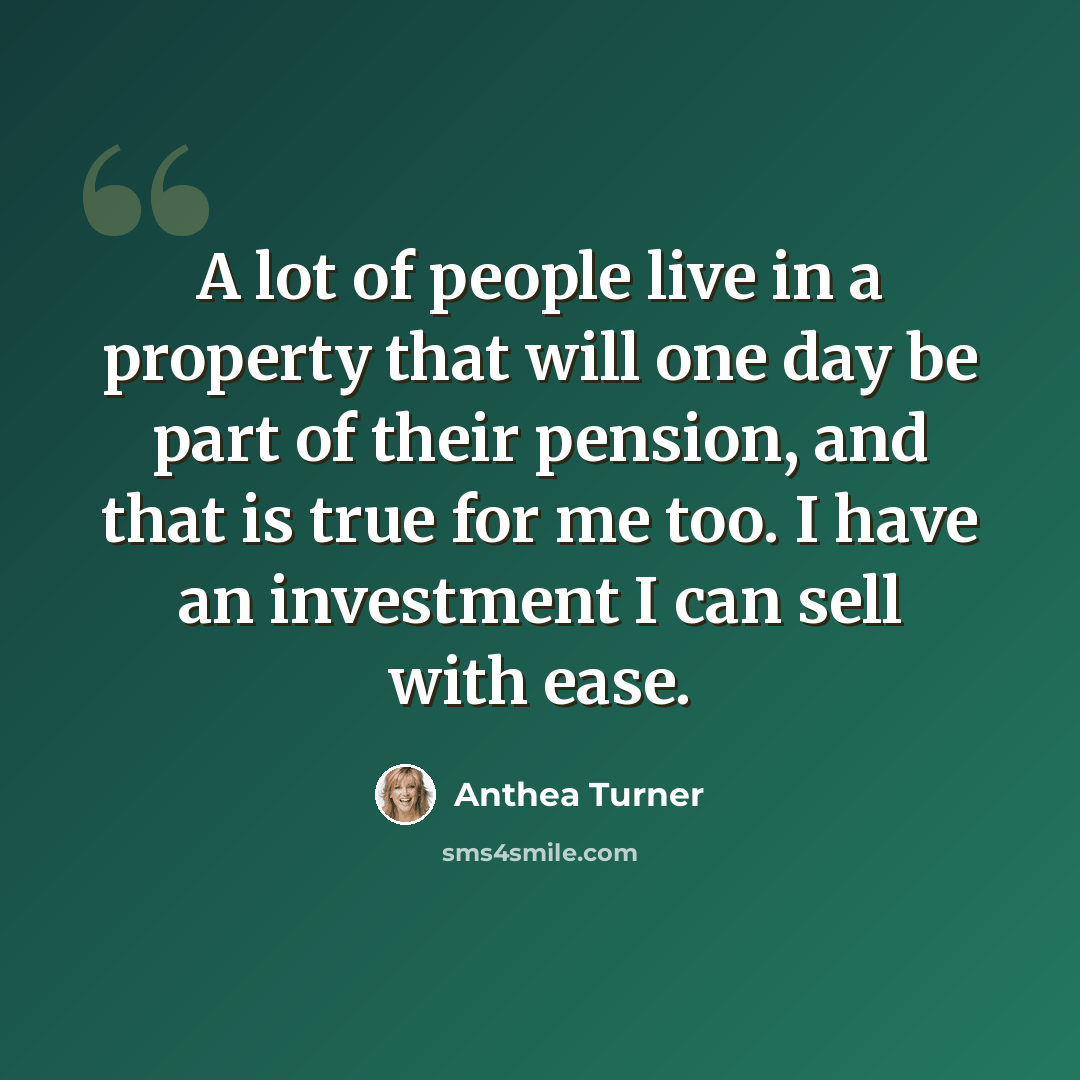 “A lot of people live in a property that will one day be part of their pension, and that is true for me too. I have an investment I can sell with ease.” quote by Anthea Turner