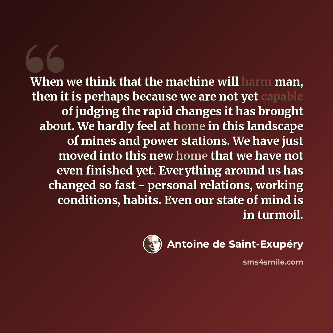 “When we think that the machine will harm man, then it is perhaps because we are not yet capable of judging the rapid changes it has brought about. We hardly feel at home in this landscape of mines and power stations. We have just moved into this new home that we have not even finished yet…” quote by Antoine de Saint-Exupery