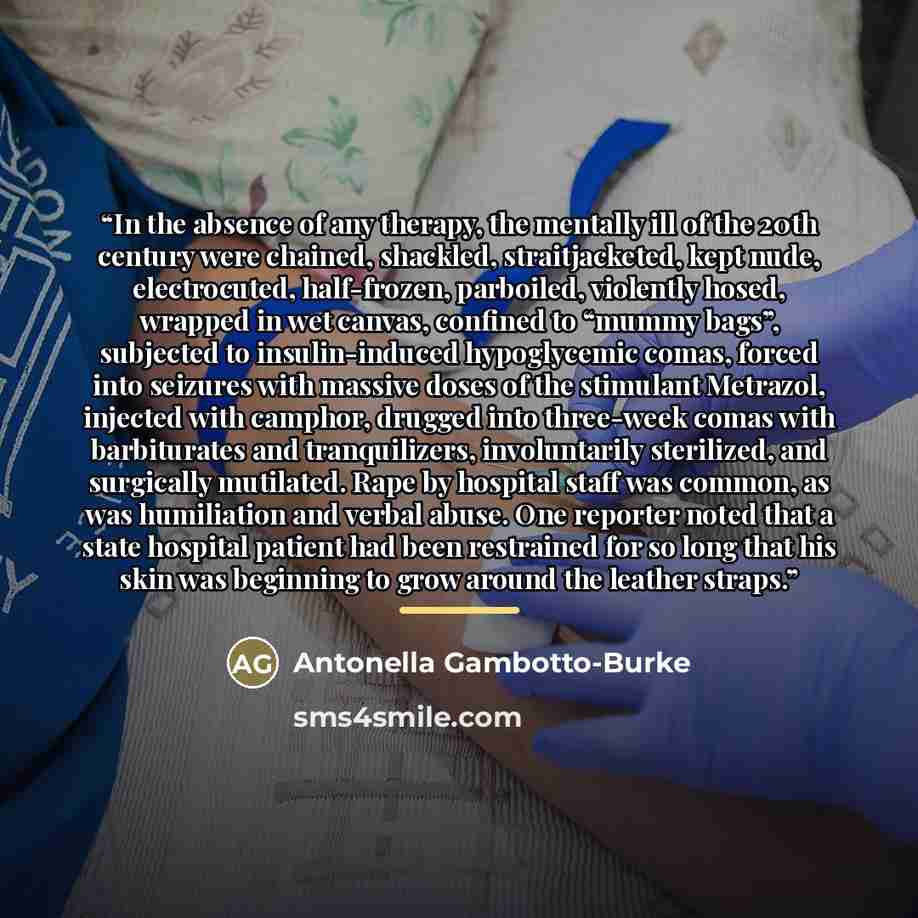 “In the absence of any therapy, the mentally ill of the 20th century were chained, shackled, straitjacketed, kept nude, electrocuted, half-frozen, parboiled, violently hosed, wrapped in wet canvas, confined to “mummy bags”, subjected to insulin-induced hypoglycemic comas, forced into seizures with…” quote by Antonella Gambotto-Burke