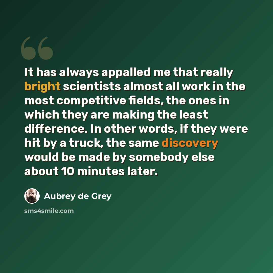 “It has always appalled me that really bright scientists almost all work in the most competitive fields, the ones in which they are making the least difference. In other words, if they were hit by a truck, the same discovery would be made by somebody else about 10 minutes later.” quote by Aubrey de Grey