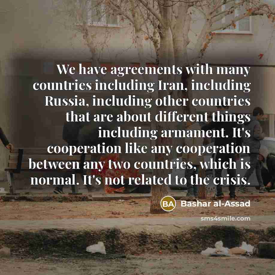 “We have agreements with many countries including Iran, including Russia, including other countries that are about different things including armament. It's cooperation like any cooperation between any two countries, which is normal. It's not related to the crisis.” quote by Bashar al-Assad