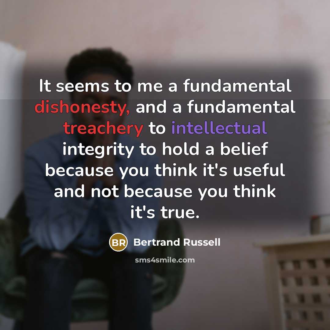 “It seems to me a fundamental dishonesty, and a fundamental treachery to intellectual integrity to hold a belief because you think it's useful and not because you think it's true.” quote by Bertrand Russell