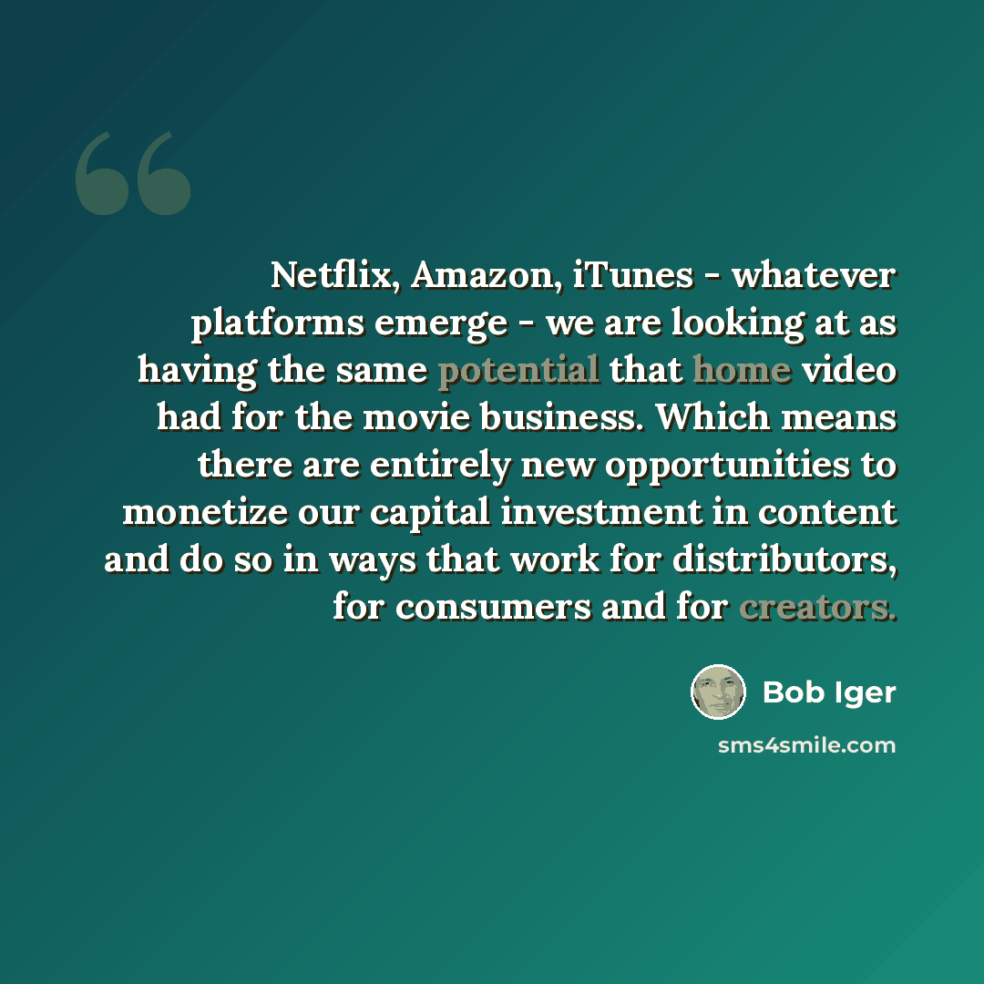 “Netflix, Amazon, iTunes - whatever platforms emerge - we are looking at as having the same potential that home video had for the movie business. Which means there are entirely new opportunities to monetize our capital investment in content and do so in ways that work for distributors, for…” quote by Bob Iger