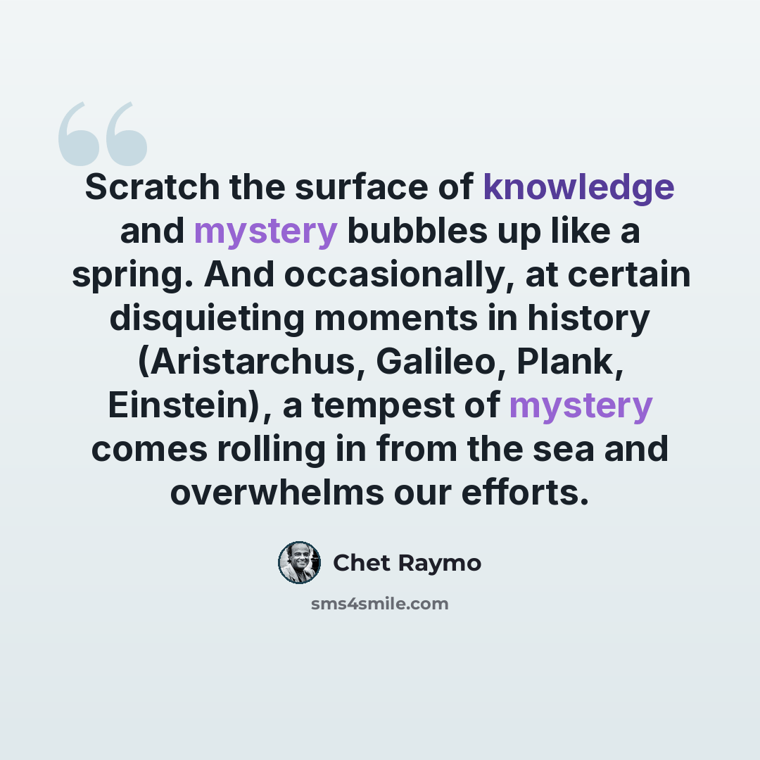 “Scratch the surface of knowledge and mystery bubbles up like a spring. And occasionally, at certain disquieting moments in history (Aristarchus, Galileo, Plank, Einstein), a tempest of mystery comes rolling in from the sea and overwhelms our efforts.” quote by Chet Raymo
