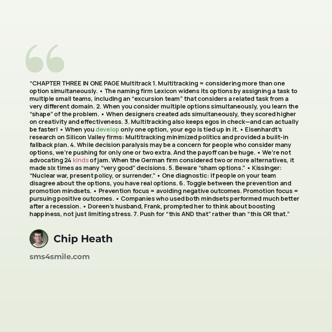 “CHAPTER THREE IN ONE PAGE Multitrack 1. Multitracking = considering more than one option simultaneously. • The naming firm Lexicon widens its options by assigning a task to multiple small teams, including an “excursion team” that considers a related task from a very different domain. 2. When you…” quote by Chip Heath