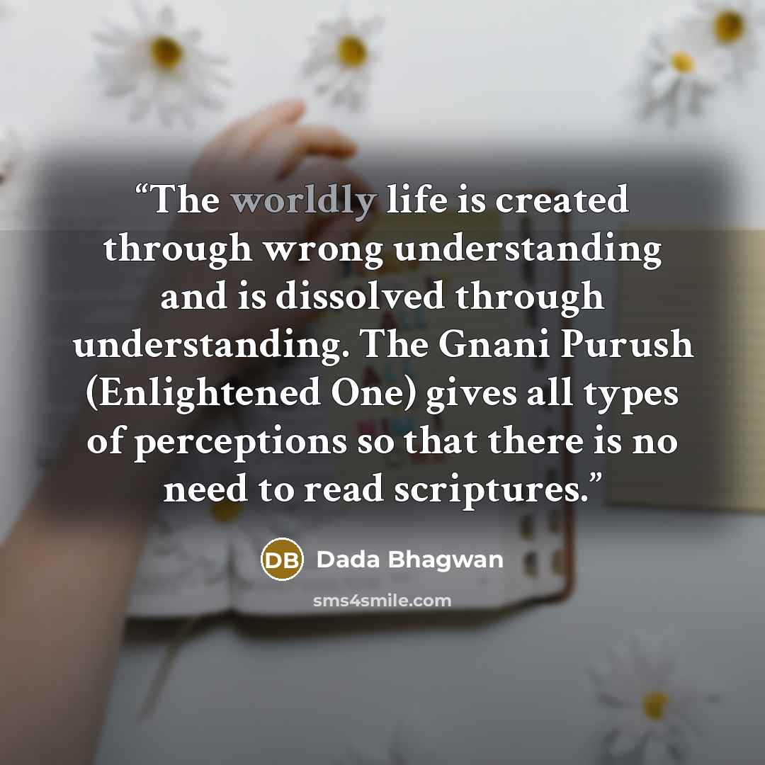 “The worldly life is created through wrong understanding and is dissolved through understanding. The Gnani Purush (Enlightened One) gives all types of perceptions so that there is no need to read scriptures.” quote by Dada Bhagwan