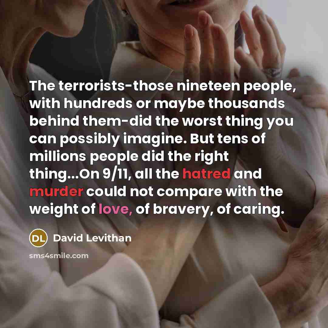 “The terrorists-those nineteen people, with hundreds or maybe thousands behind them-did the worst thing you can possibly imagine. But tens of millions people did the right thing...On 9/11, all the hatred and murder could not compare with the weight of love, of bravery, of caring.” quote by David Levithan