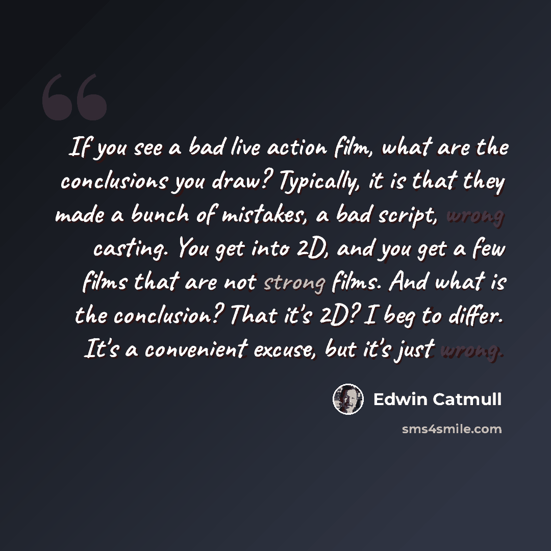 “If you see a bad live action film, what are the conclusions you draw? Typically, it is that they made a bunch of mistakes, a bad script, wrong casting. You get into 2D, and you get a few films that are not strong films. And what is the conclusion? That it's 2D? I beg to differ. It's a convenient…” quote by Edwin Catmull