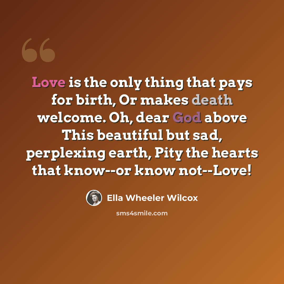 “Love is the only thing that pays for birth, Or makes death welcome. Oh, dear God above This beautiful but sad, perplexing earth, Pity the hearts that know--or know not--Love!” quote by Ella Wheeler Wilcox