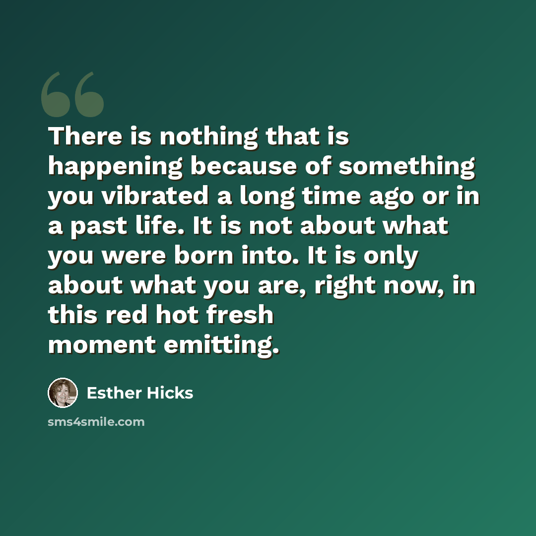 “There is nothing that is happening because of something you vibrated a long time ago or in a past life. It is not about what you were born into. It is only about what you are, right now, in this red hot fresh moment emitting.” quote by Esther Hicks
