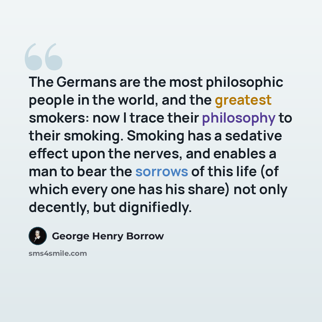 “The Germans are the most philosophic people in the world, and the greatest smokers: now I trace their philosophy to their smoking. Smoking has a sedative effect upon the nerves, and enables a man to bear the sorrows of this life (of which every one has his share) not only decently, but dignifiedly.” quote by George Henry Borrow