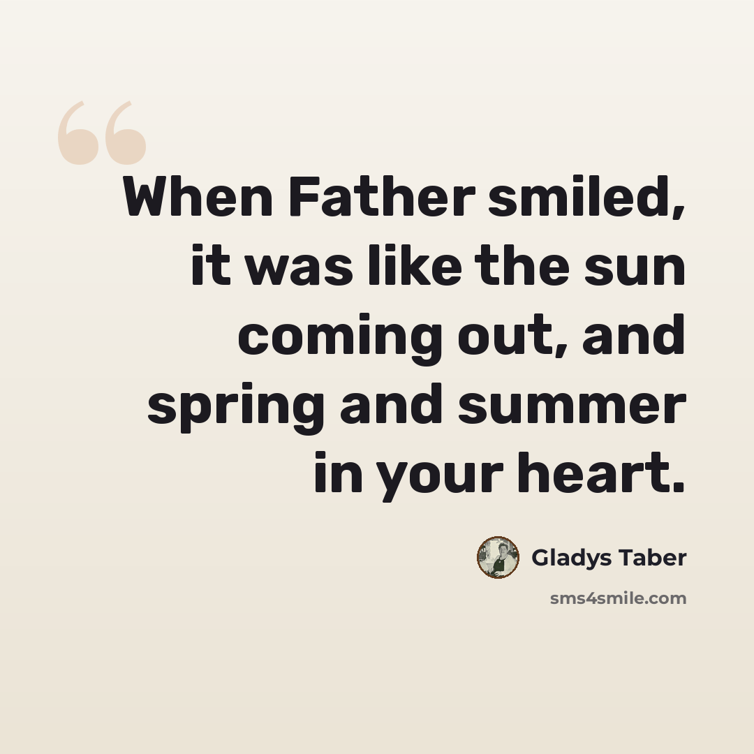 “When Father smiled, it was like the sun coming out, and spring and summer in your heart.” quote by Gladys Taber
