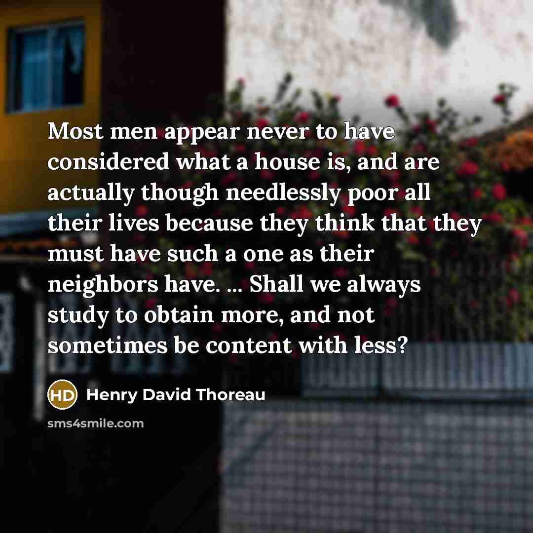 “Most men appear never to have considered what a house is, and are actually though needlessly poor all their lives because they think that they must have such a one as their neighbors have. ... Shall we always study to obtain more, and not sometimes be content with less?” quote by Henry David Thoreau
