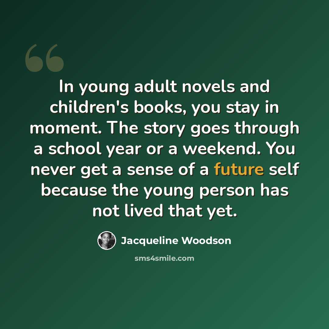 “In young adult novels and children's books, you stay in moment. The story goes through a school year or a weekend. You never get a sense of a future self because the young person has not lived that yet.” quote by Jacqueline Woodson