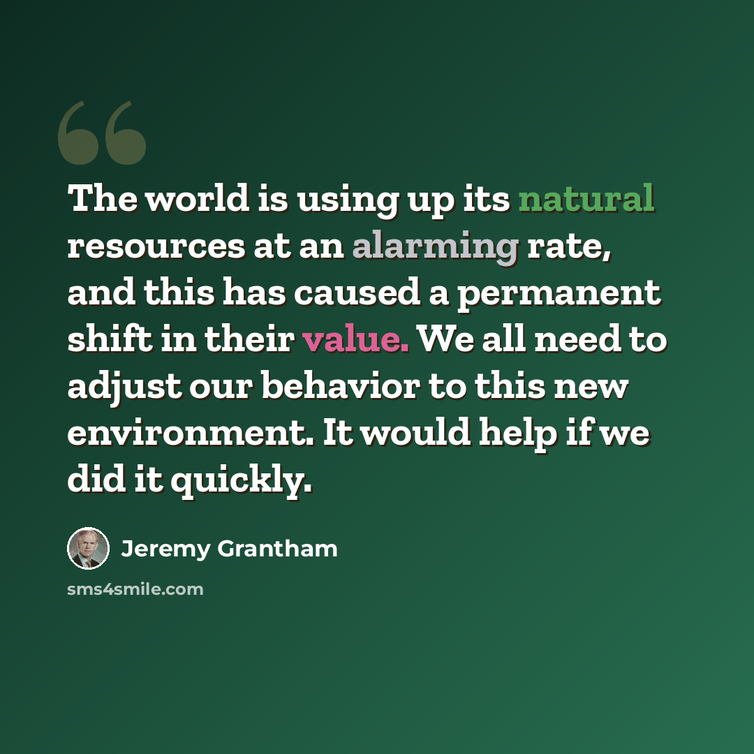 “The world is using up its natural resources at an alarming rate, and this has caused a permanent shift in their value. We all need to adjust our behavior to this new environment. It would help if we did it quickly.” quote by Jeremy Grantham