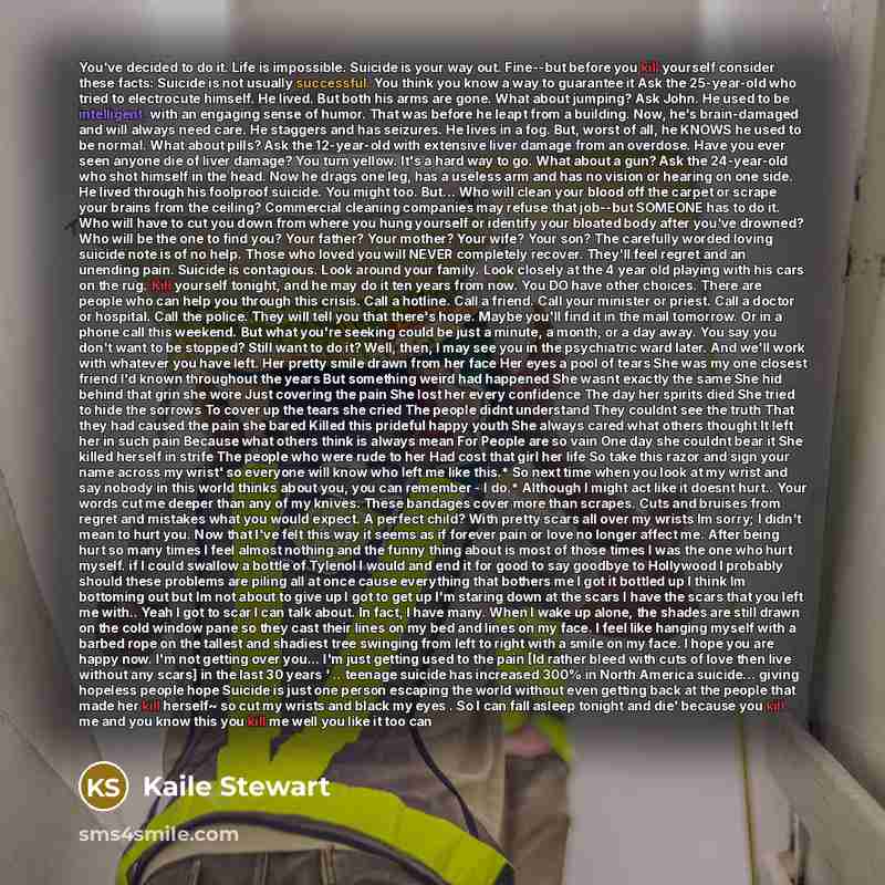 “You've decided to do it. Life is impossible. Suicide is your way out. Fine--but before you kill yourself consider these facts: Suicide is not usually successful. You think you know a way to guarantee it Ask the 25-year-old who tried to electrocute himself. He lived. But both his arms are gone…” quote by Kaile Stewart