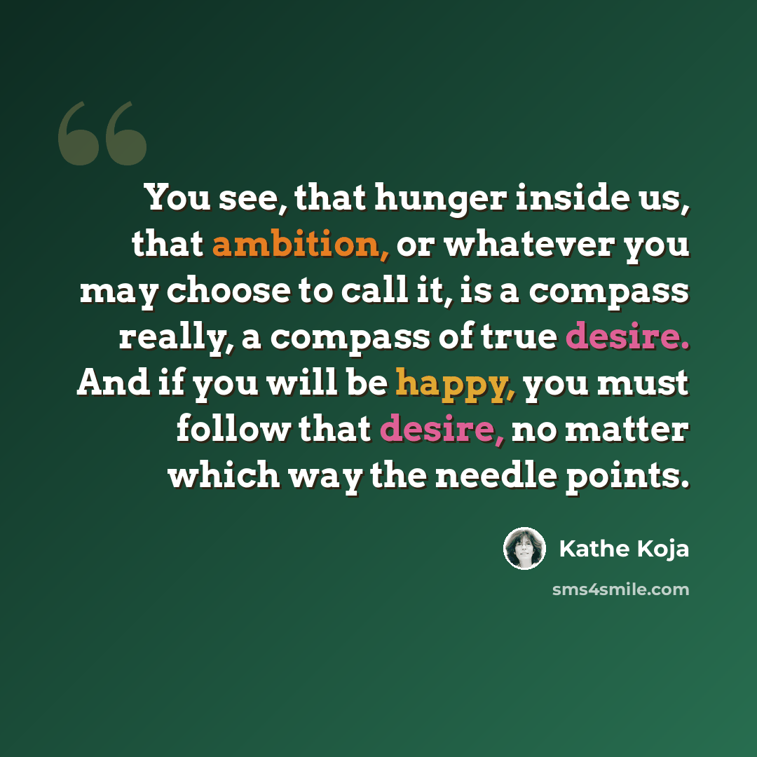 “You see, that hunger inside us, that ambition, or whatever you may choose to call it, is a compass really, a compass of true desire. And if you will be happy, you must follow that desire, no matter which way the needle points.” quote by Kathe Koja