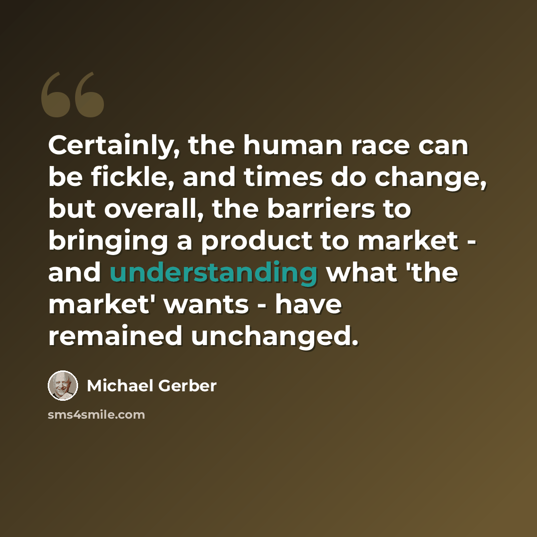 “Certainly, the human race can be fickle, and times do change, but overall, the barriers to bringing a product to market - and understanding what 'the market' wants - have remained unchanged.” quote by Michael Gerber