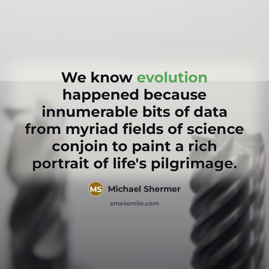 “We know evolution happened because innumerable bits of data from myriad fields of science conjoin to paint a rich portrait of life's pilgrimage.” quote by Michael Shermer