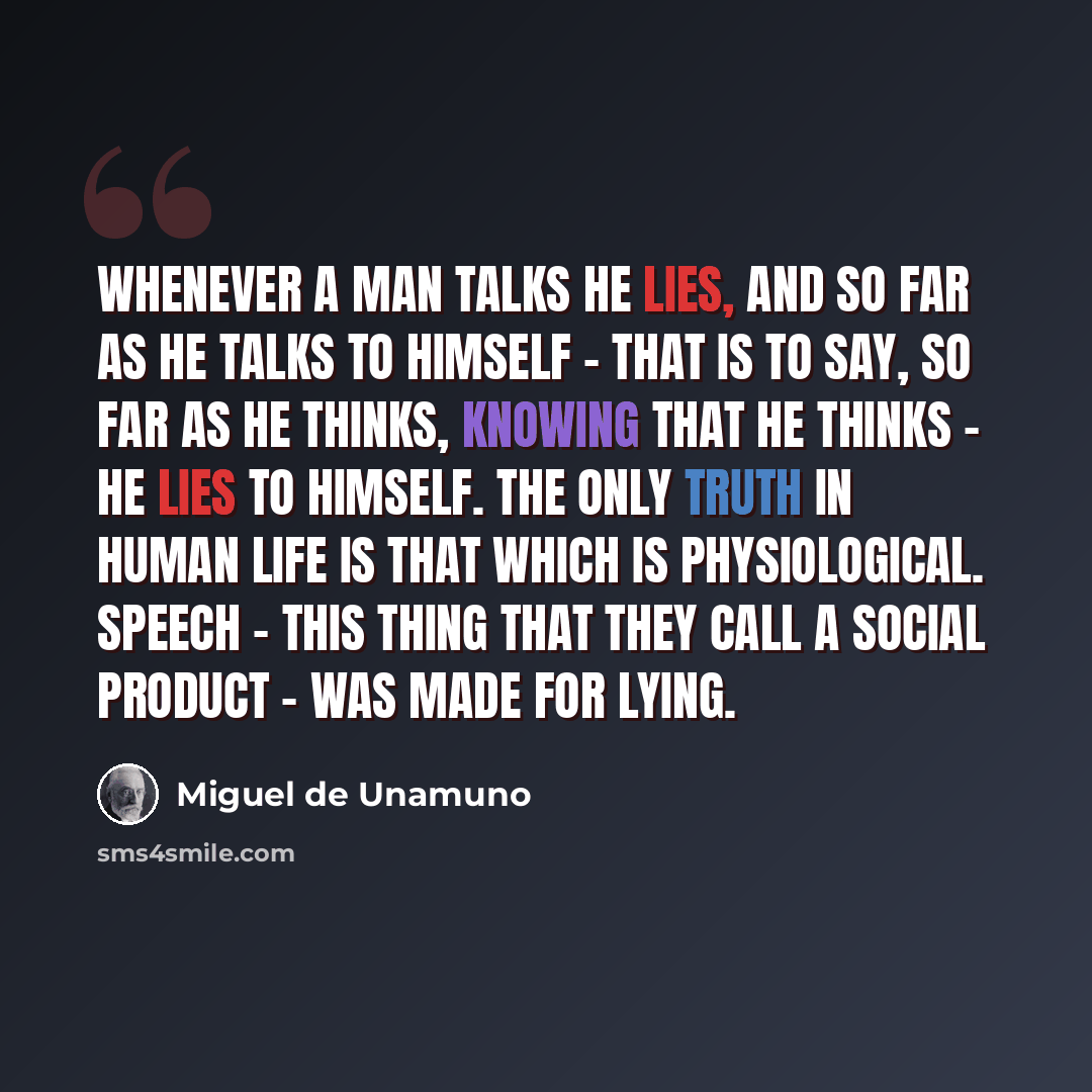 “Whenever a man talks he lies, and so far as he talks to himself - that is to say, so far as he thinks, knowing that he thinks - he lies to himself. The only truth in human life is that which is physiological. Speech - this thing that they call a social product - was made for lying.” quote by Miguel de Unamuno