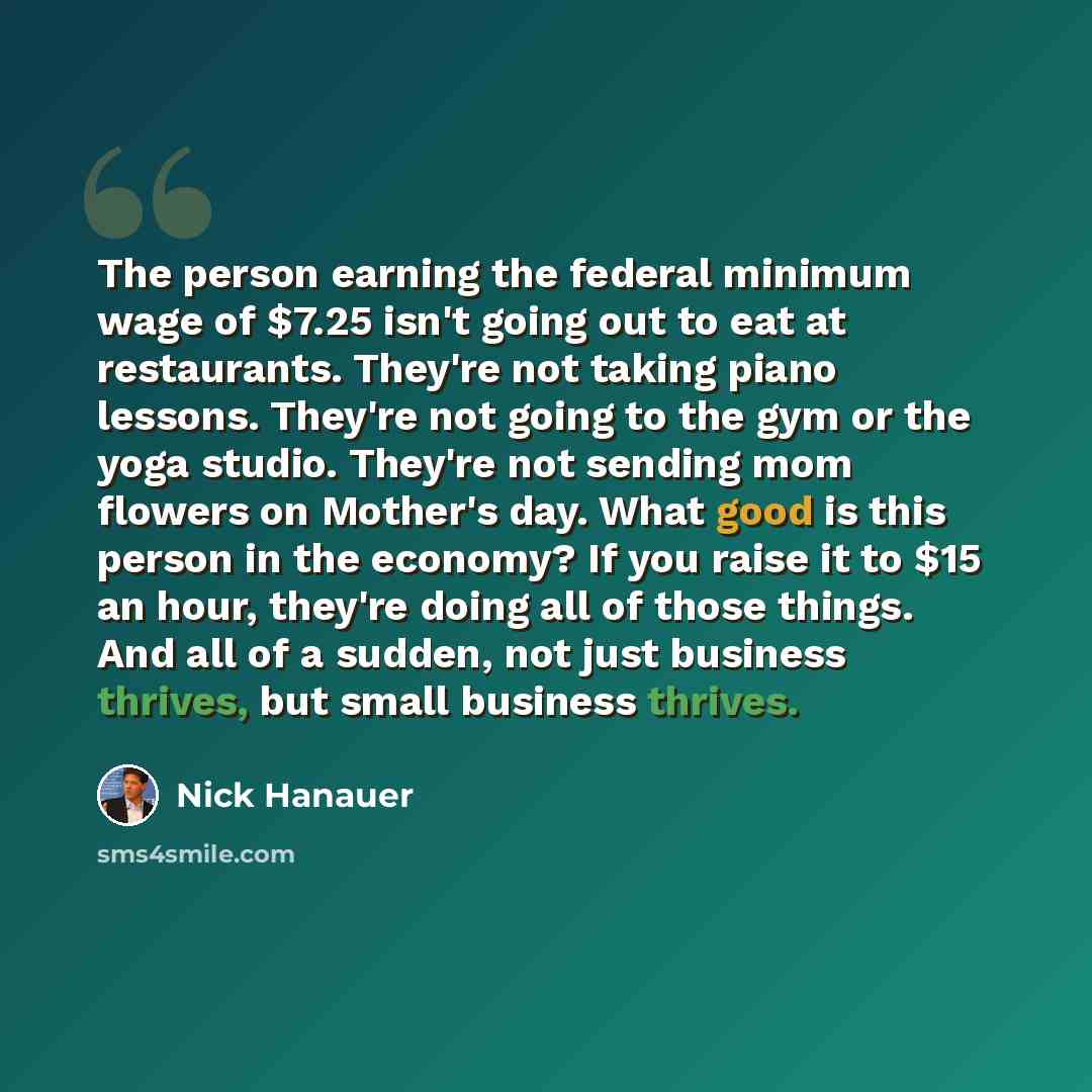“The person earning the federal minimum wage of $7.25 isn't going out to eat at restaurants. They're not taking piano lessons. They're not going to the gym or the yoga studio. They're not sending mom flowers on Mother's day. What good is this person in the economy? If you raise it to $15 an hour…” quote by Nick Hanauer