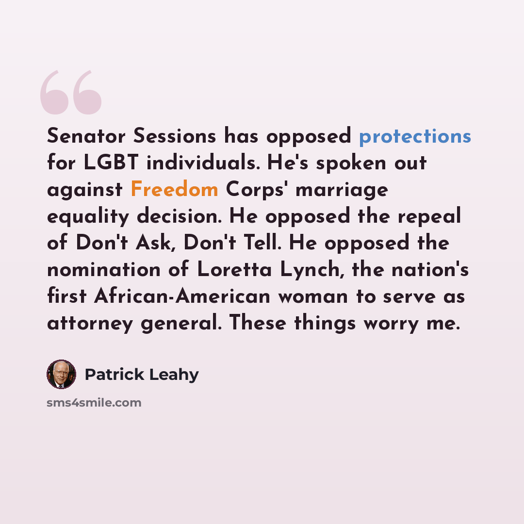 “Senator Sessions has opposed protections for LGBT individuals. He's spoken out against Freedom Corps' marriage equality decision. He opposed the repeal of Don't Ask, Don't Tell. He opposed the nomination of Loretta Lynch, the nation's first African-American woman to serve as attorney general…” quote by Patrick Leahy