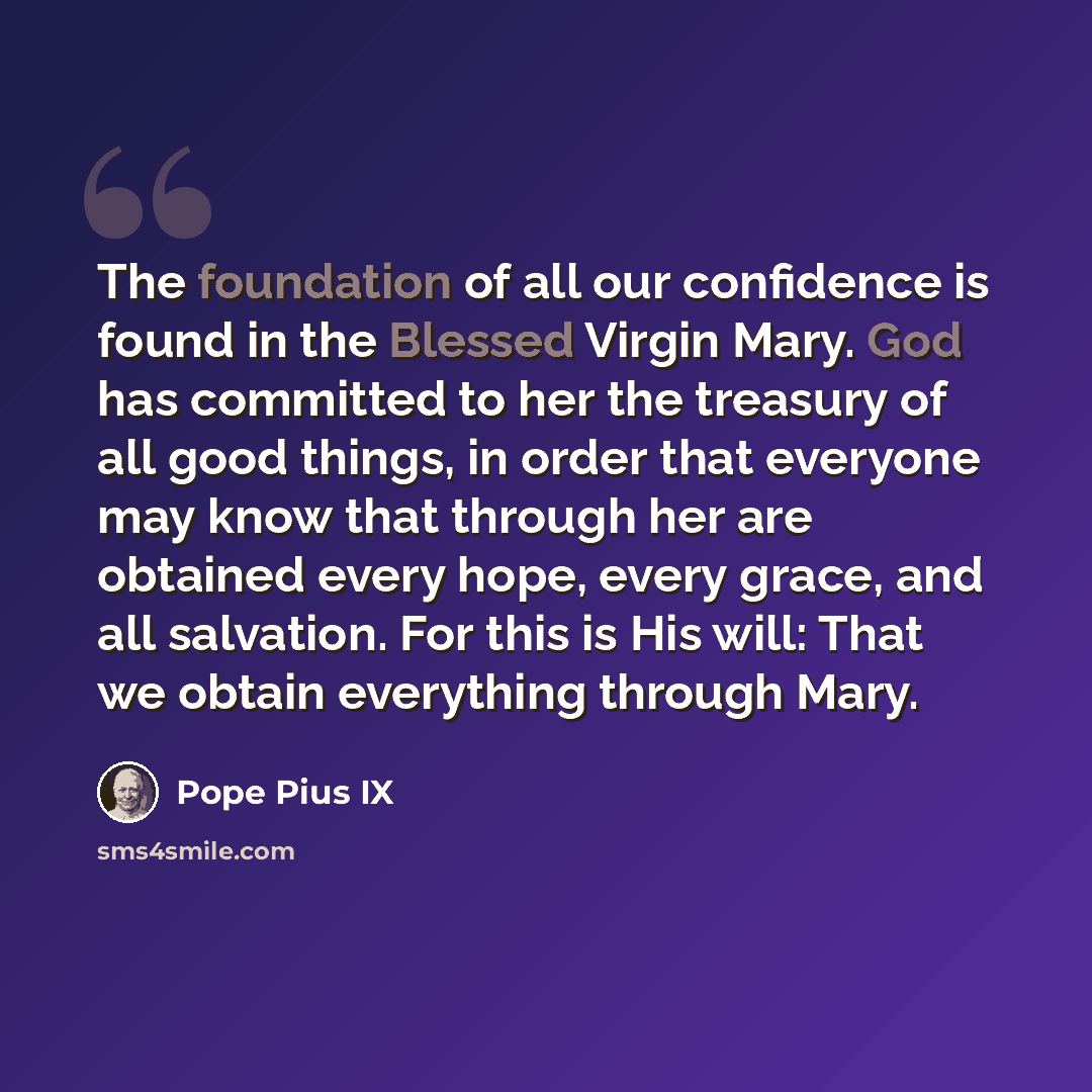 “The foundation of all our confidence is found in the Blessed Virgin Mary. God has committed to her the treasury of all good things, in order that everyone may know that through her are obtained every hope, every grace, and all salvation. For this is His will: That we obtain everything through Mary.” quote by Pope Pius IX