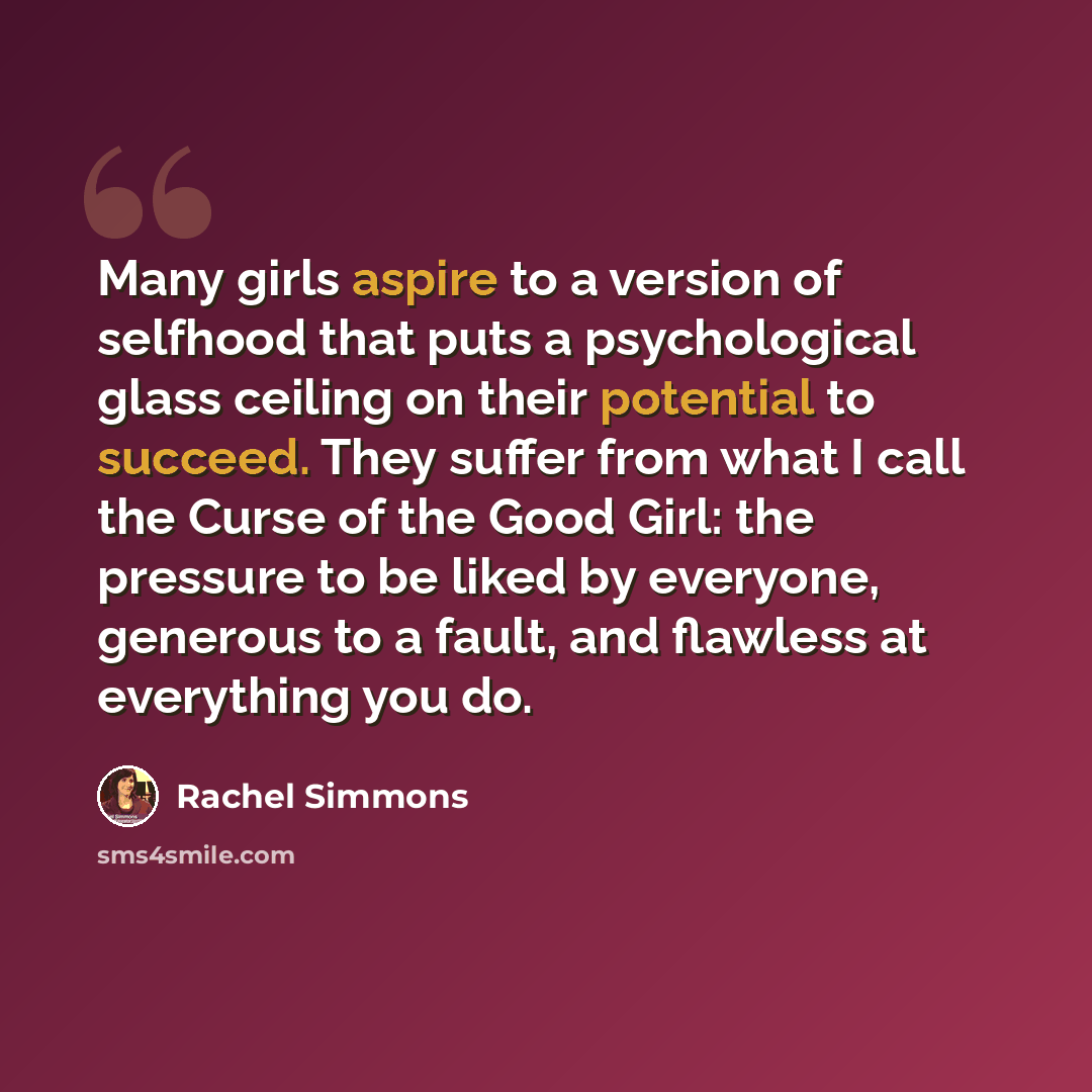 “Many girls aspire to a version of selfhood that puts a psychological glass ceiling on their potential to succeed. They suffer from what I call the Curse of the Good Girl: the pressure to be liked by everyone, generous to a fault, and flawless at everything you do.” quote by Rachel Simmons