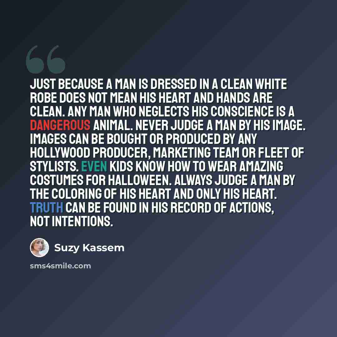 “Just because a man is dressed in a clean white robe does not mean his heart and hands are clean. Any man who neglects his conscience is a dangerous animal. Never judge a man by his image. Images can be bought or produced by any Hollywood producer, marketing team or fleet of stylists. Even kids…” quote by Suzy Kassem