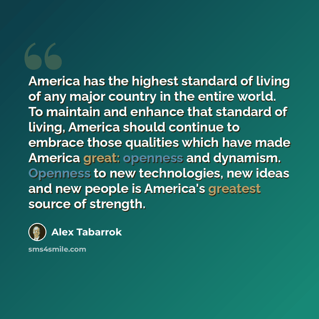 “America has the highest standard of living of any major country in the entire world. To maintain and enhance that standard of living, America should continue to embrace those qualities which have made America great: openness and dynamism. Openness to new technologies, new ideas and new people is…” quote by Alex Tabarrok
