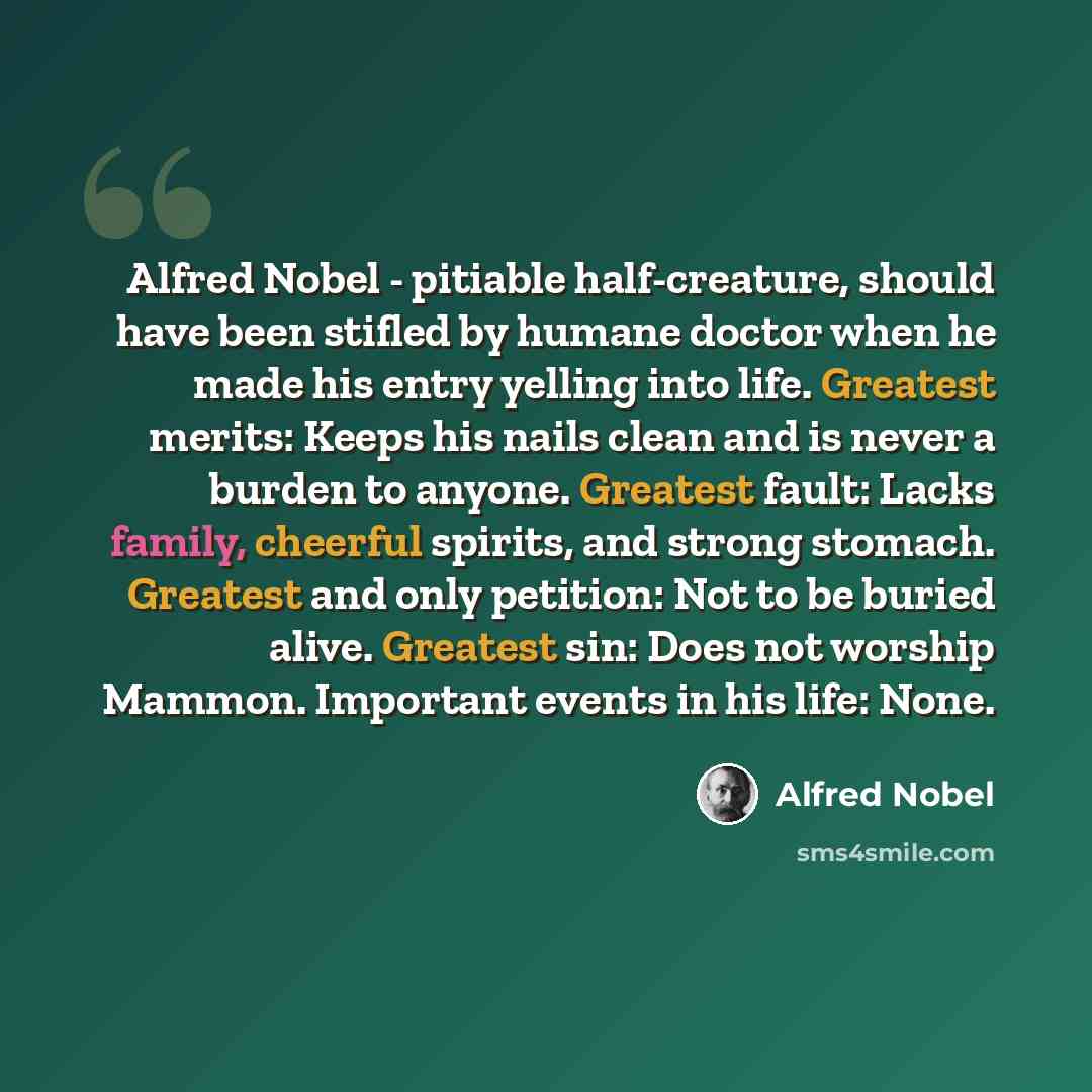 “Alfred Nobel - pitiable half-creature, should have been stifled by humane doctor when he made his entry yelling into life. Greatest merits: Keeps his nails clean and is never a burden to anyone. Greatest fault: Lacks family, cheerful spirits, and strong stomach. Greatest and only petition: Not to…” quote by Alfred Nobel