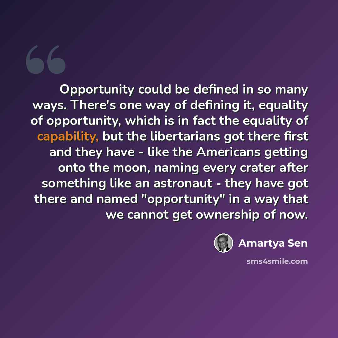 “Opportunity could be defined in so many ways. There's one way of defining it, equality of opportunity, which is in fact the equality of capability, but the libertarians got there first and they have - like the Americans getting onto the moon, naming every crater after something like an astronaut…” quote by Amartya Sen