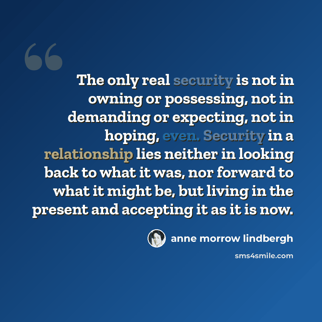 “The only real security is not in owning or possessing, not in demanding or expecting, not in hoping, even. Security in a relationship lies neither in looking back to what it was, nor forward to what it might be, but living in the present and accepting it as it is now.” quote by Anne Morrow Lindbergh