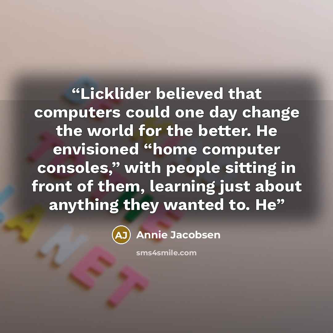 “Licklider believed that computers could one day change the world for the better. He envisioned “home computer consoles,” with people sitting in front of them, learning just about anything they wanted to. He” quote by Annie Jacobsen