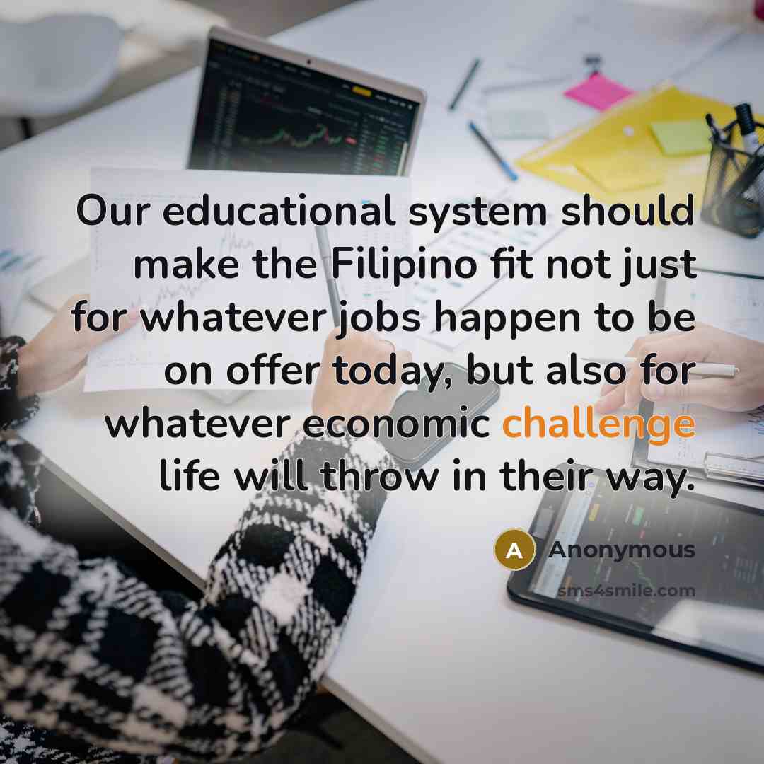 “Our educational system should make the Filipino fit not just for whatever jobs happen to be on offer today, but also for whatever economic challenge life will throw in their way.” quote by Anonymous