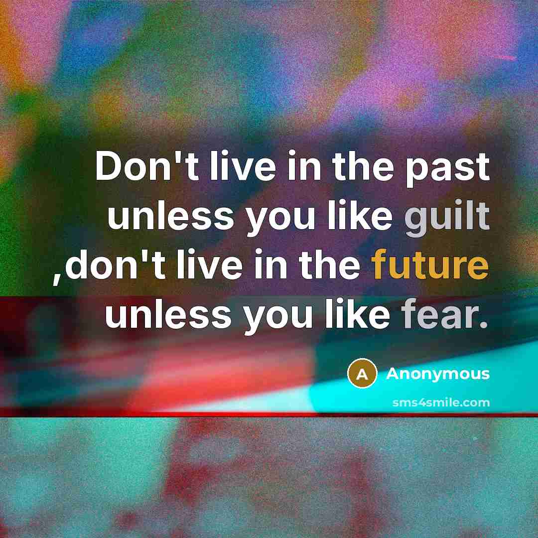 “Don't live in the past unless you like guilt ,don't live in the future unless you like fear.” quote by Anonymous