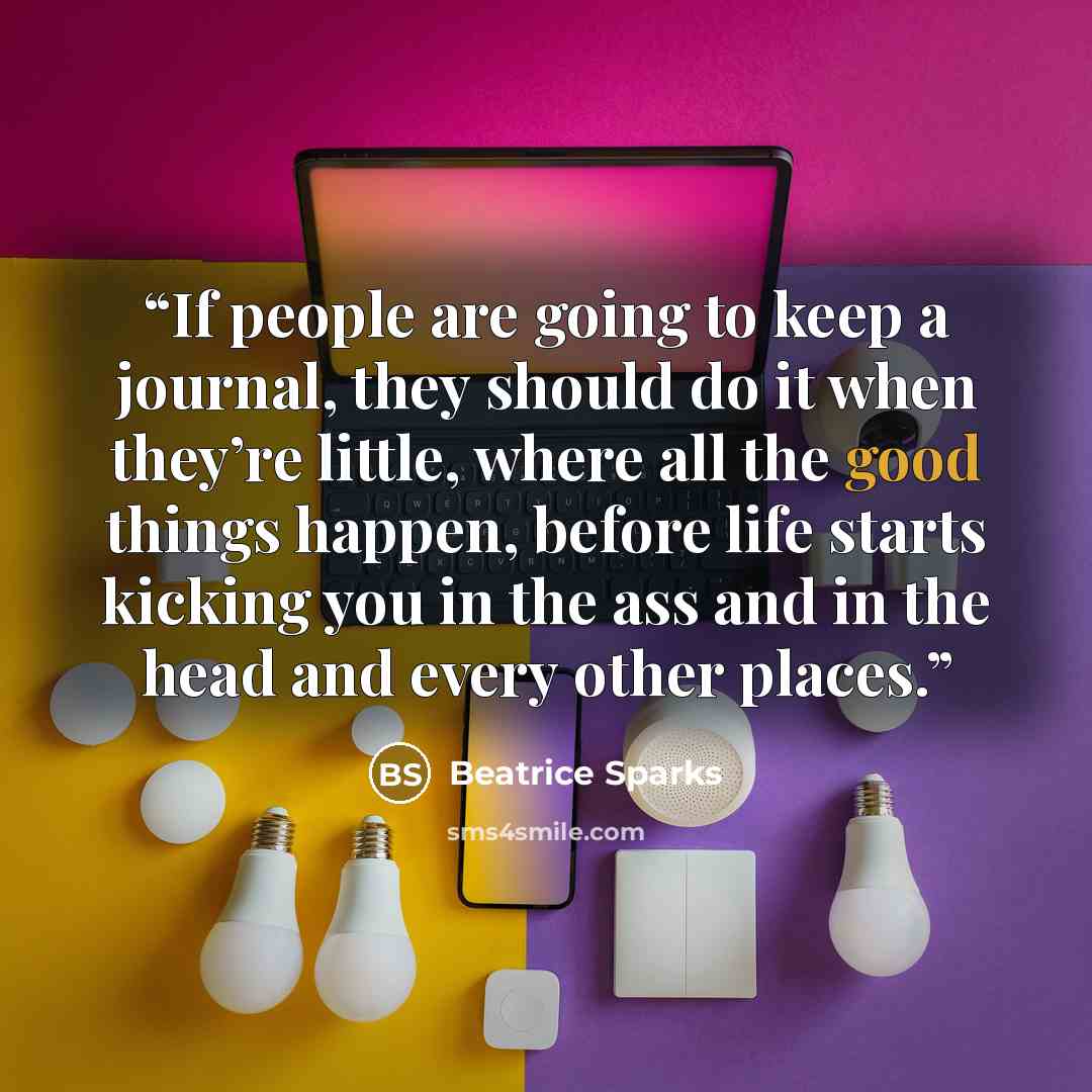 “If people are going to keep a journal, they should do it when they’re little, where all the good things happen, before life starts kicking you in the ass and in the head and every other places.” quote by Beatrice Sparks