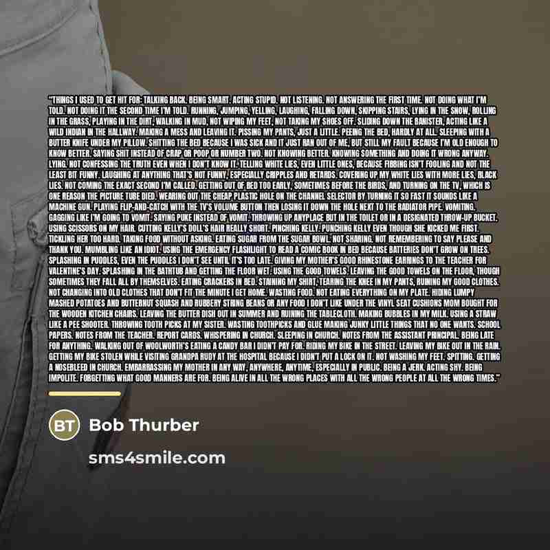 “Things I Used to Get Hit For: Talking back. Being smart. Acting stupid. Not listening. Not answering the first time. Not doing what I’m told. Not doing it the second time I’m told. Running, jumping, yelling, laughing, falling down, skipping stairs, lying in the snow, rolling in the grass, playing…” quote by Bob Thurber