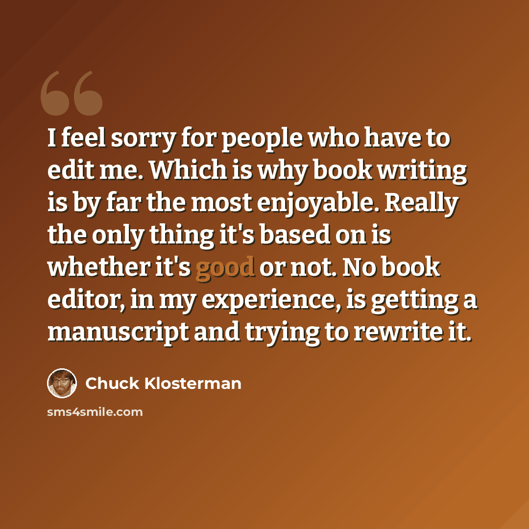 “I feel sorry for people who have to edit me. Which is why book writing is by far the most enjoyable. Really the only thing it's based on is whether it's good or not. No book editor, in my experience, is getting a manuscript and trying to rewrite it.” quote by Chuck Klosterman