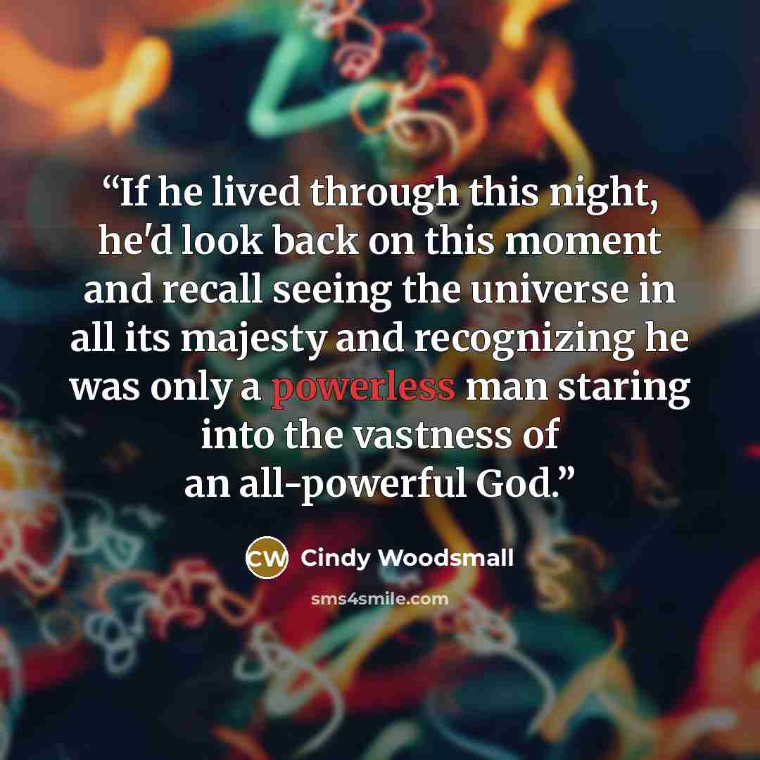 “If he lived through this night, he'd look back on this moment and recall seeing the universe in all its majesty and recognizing he was only a powerless man staring into the vastness of an all-powerful God.” quote by Cindy Woodsmall