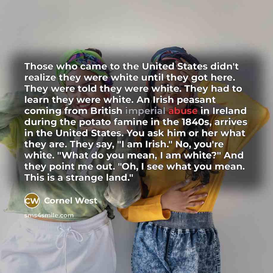 “Those who came to the United States didn't realize they were white until they got here. They were told they were white. They had to learn they were white. An Irish peasant coming from British imperial abuse in Ireland during the potato famine in the 1840s, arrives in the United States. You ask him…” quote by Cornel West