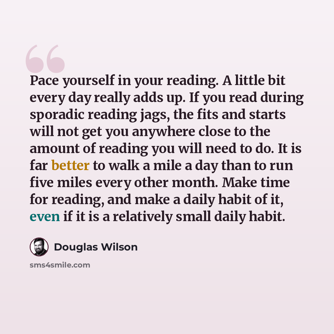 “Pace yourself in your reading. A little bit every day really adds up. If you read during sporadic reading jags, the fits and starts will not get you anywhere close to the amount of reading you will need to do. It is far better to walk a mile a day than to run five miles every other month. Make…” quote by Douglas Wilson