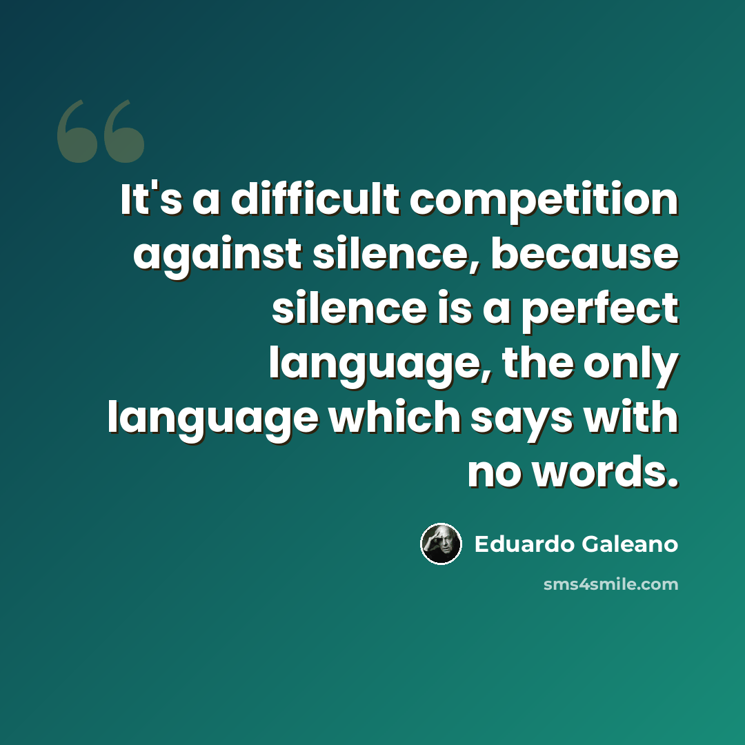 “It's a difficult competition against silence, because silence is a perfect language, the only language which says with no words.” quote by Eduardo Galeano