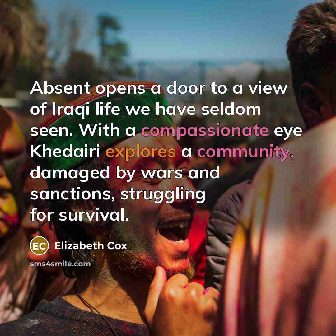 “Absent opens a door to a view of Iraqi life we have seldom seen. With a compassionate eye Khedairi explores a community, damaged by wars and sanctions, struggling for survival.” quote by Elizabeth Cox