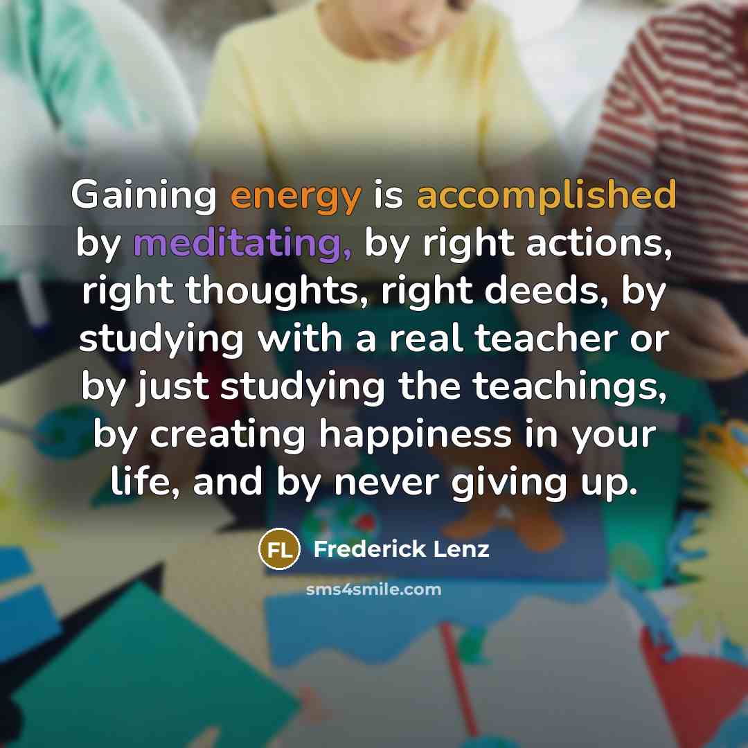 “Gaining energy is accomplished by meditating, by right actions, right thoughts, right deeds, by studying with a real teacher or by just studying the teachings, by creating happiness in your life, and by never giving up.” quote by Frederick Lenz